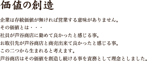 価値の創造 企業は存続価値が無ければ営業する意味がありません。その価値とは・・・ 社員が芦谷商店に勤めて良かったと感じる事。お取引先が芦谷商店と商売出来て良かったと感じる事。 この二つから生まれると考えます。 芦谷商店はその価値を創造し続ける事を責務として理念としました。